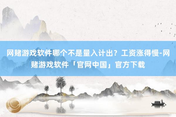 网赌游戏软件哪个不是量入计出？工资涨得慢-网赌游戏软件「官网中国」官方下载