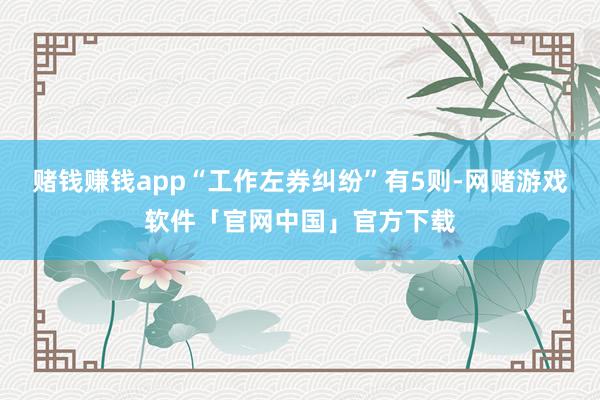 赌钱赚钱app“工作左券纠纷”有5则-网赌游戏软件「官网中国」官方下载