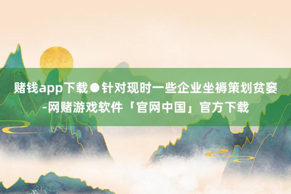 赌钱app下载●针对现时一些企业坐褥策划贫窭-网赌游戏软件「官网中国」官方下载