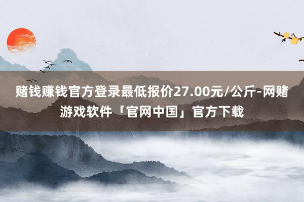 赌钱赚钱官方登录最低报价27.00元/公斤-网赌游戏软件「官网中国」官方下载