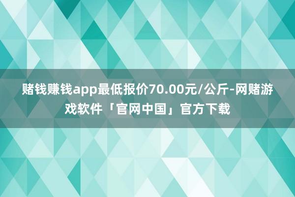 赌钱赚钱app最低报价70.00元/公斤-网赌游戏软件「官网中国」官方下载