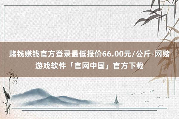 赌钱赚钱官方登录最低报价66.00元/公斤-网赌游戏软件「官网中国」官方下载