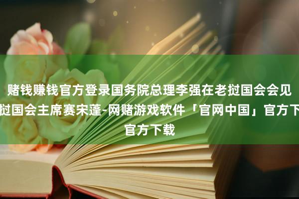 赌钱赚钱官方登录国务院总理李强在老挝国会会见老挝国会主席赛宋蓬-网赌游戏软件「官网中国」官方下载