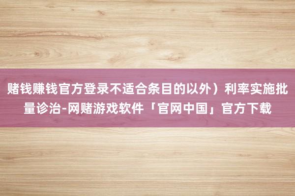 赌钱赚钱官方登录不适合条目的以外）利率实施批量诊治-网赌游戏软件「官网中国」官方下载