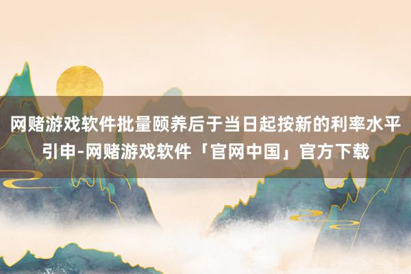 网赌游戏软件批量颐养后于当日起按新的利率水平引申-网赌游戏软件「官网中国」官方下载