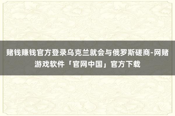 赌钱赚钱官方登录乌克兰就会与俄罗斯磋商-网赌游戏软件「官网中国」官方下载