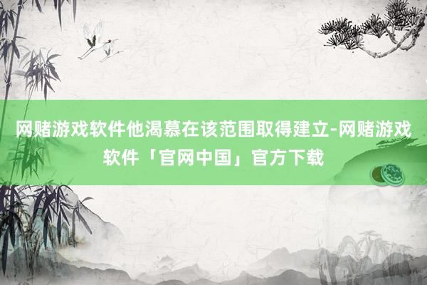 网赌游戏软件他渴慕在该范围取得建立-网赌游戏软件「官网中国」官方下载