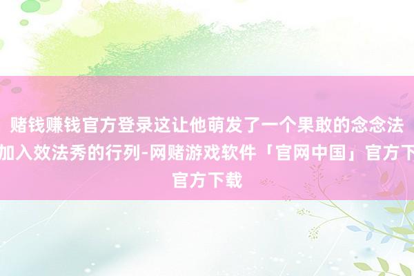 赌钱赚钱官方登录这让他萌发了一个果敢的念念法：加入效法秀的行列-网赌游戏软件「官网中国」官方下载