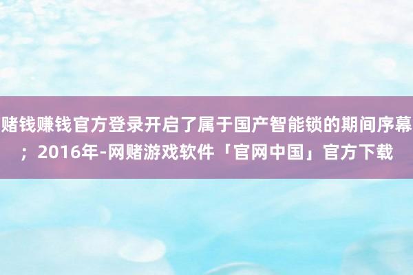 赌钱赚钱官方登录开启了属于国产智能锁的期间序幕；2016年-网赌游戏软件「官网中国」官方下载