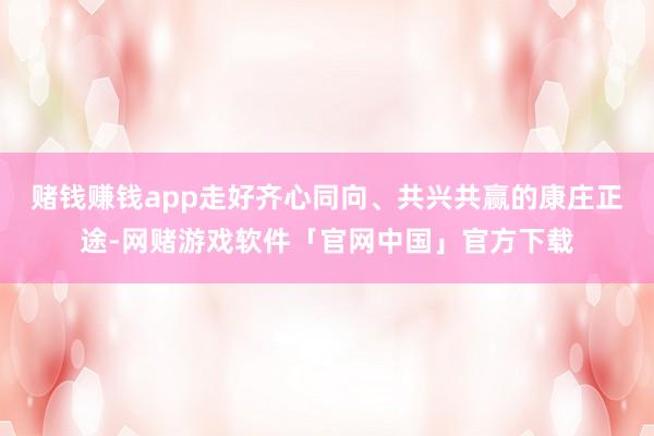 赌钱赚钱app走好齐心同向、共兴共赢的康庄正途-网赌游戏软件「官网中国」官方下载