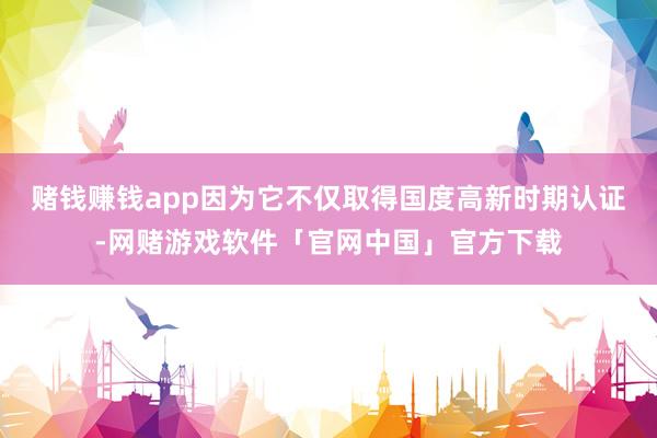 赌钱赚钱app因为它不仅取得国度高新时期认证-网赌游戏软件「官网中国」官方下载