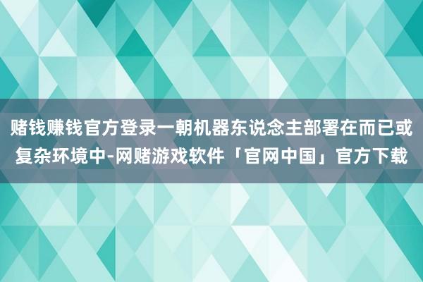 赌钱赚钱官方登录一朝机器东说念主部署在而已或复杂环境中-网赌游戏软件「官网中国」官方下载