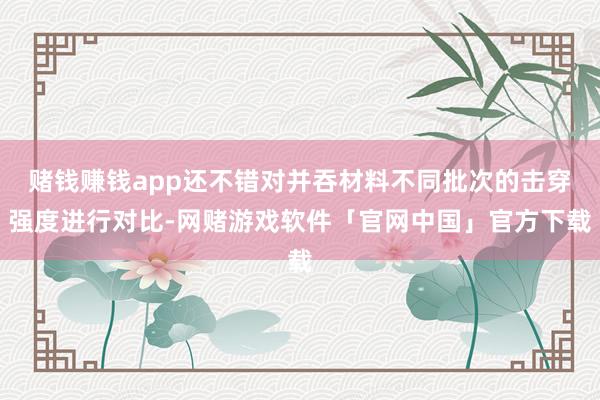 赌钱赚钱app还不错对并吞材料不同批次的击穿强度进行对比-网赌游戏软件「官网中国」官方下载