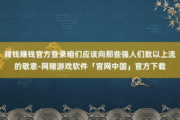 赌钱赚钱官方登录咱们应该向那些强人们致以上流的敬意-网赌游戏软件「官网中国」官方下载