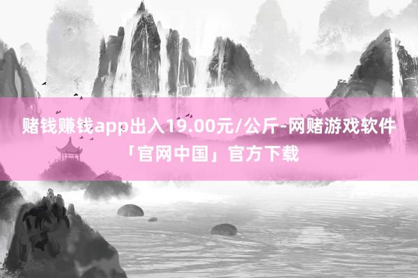 赌钱赚钱app出入19.00元/公斤-网赌游戏软件「官网中国」官方下载