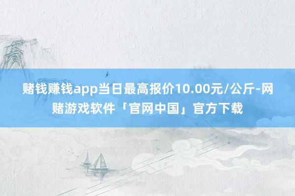 赌钱赚钱app当日最高报价10.00元/公斤-网赌游戏软件「官网中国」官方下载