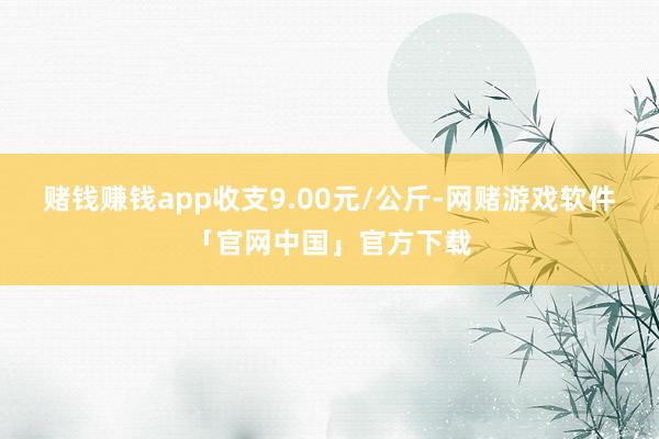 赌钱赚钱app收支9.00元/公斤-网赌游戏软件「官网中国」官方下载