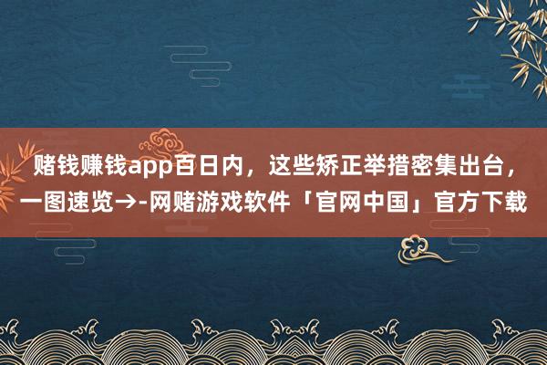 赌钱赚钱app百日内，这些矫正举措密集出台，一图速览→-网赌游戏软件「官网中国」官方下载