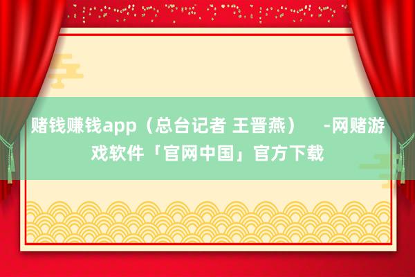 赌钱赚钱app（总台记者 王晋燕）    -网赌游戏软件「官网中国」官方下载