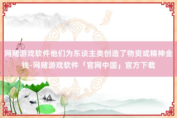 网赌游戏软件他们为东谈主类创造了物资或精神金钱-网赌游戏软件「官网中国」官方下载