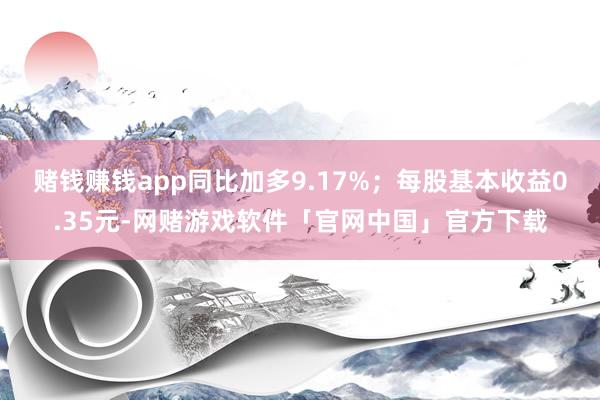 赌钱赚钱app同比加多9.17%；每股基本收益0.35元-网赌游戏软件「官网中国」官方下载