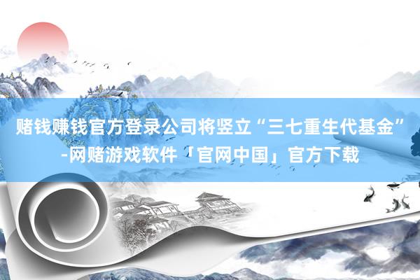 赌钱赚钱官方登录公司将竖立“三七重生代基金”-网赌游戏软件「官网中国」官方下载