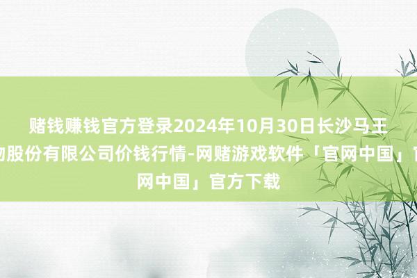 赌钱赚钱官方登录2024年10月30日长沙马王堆农产物股份有限公司价钱行情-网赌游戏软件「官网中国」官方下载