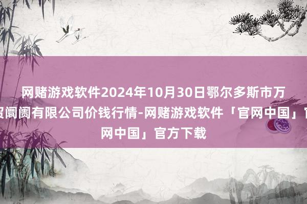 网赌游戏软件2024年10月30日鄂尔多斯市万家惠农贸阛阓有限公司价钱行情-网赌游戏软件「官网中国」官方下载