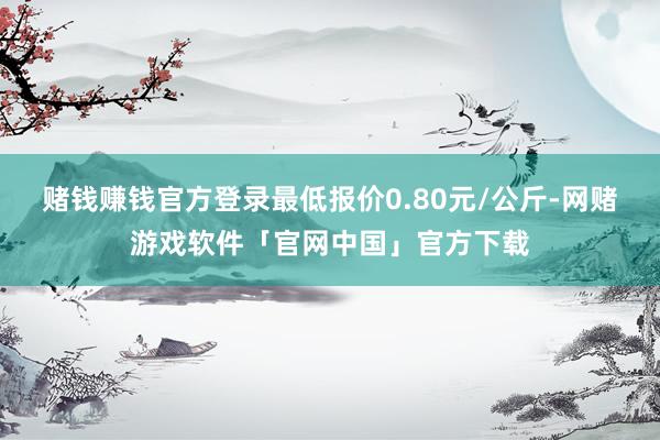 赌钱赚钱官方登录最低报价0.80元/公斤-网赌游戏软件「官网中国」官方下载