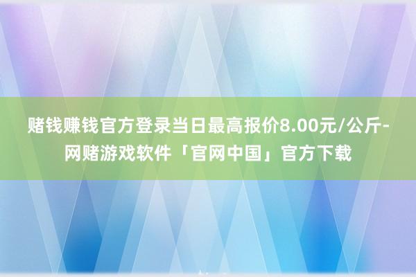 赌钱赚钱官方登录当日最高报价8.00元/公斤-网赌游戏软件「官网中国」官方下载