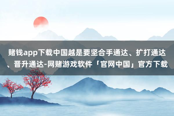 赌钱app下载中国越是要坚合手通达、扩打通达、晋升通达-网赌游戏软件「官网中国」官方下载