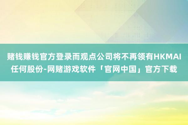 赌钱赚钱官方登录而观点公司将不再领有HKMAI任何股份-网赌游戏软件「官网中国」官方下载