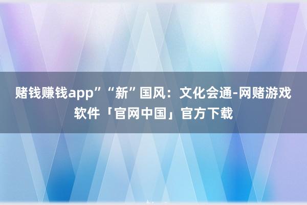 赌钱赚钱app”“新”国风：文化会通-网赌游戏软件「官网中国」官方下载