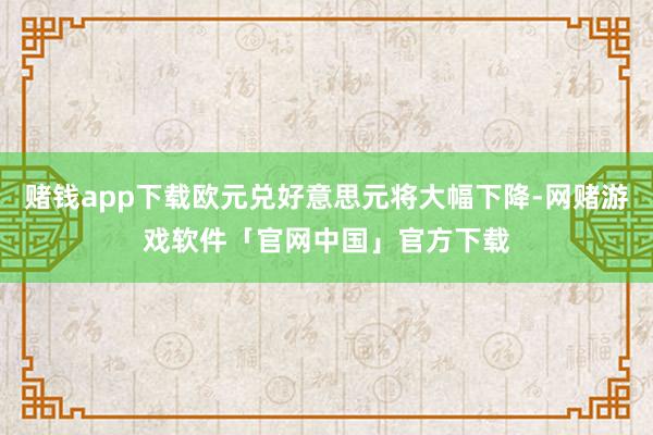 赌钱app下载欧元兑好意思元将大幅下降-网赌游戏软件「官网中国」官方下载