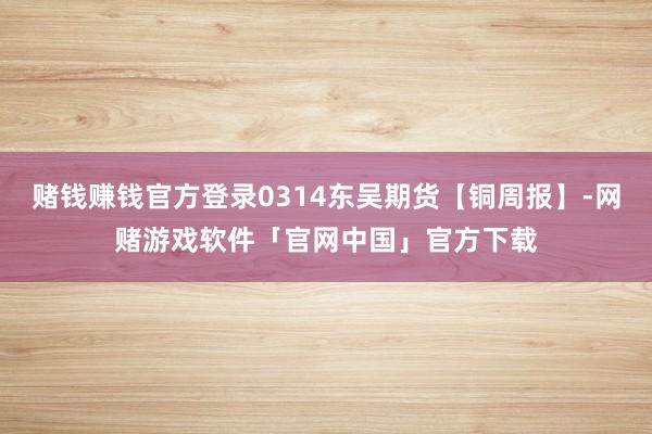 赌钱赚钱官方登录0314东吴期货【铜周报】-网赌游戏软件「官网中国」官方下载