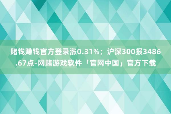 赌钱赚钱官方登录涨0.31%；沪深300报3486.67点-网赌游戏软件「官网中国」官方下载