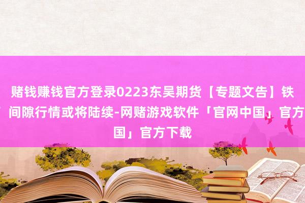 赌钱赚钱官方登录0223东吴期货【专题文告】铁矿石  间隙行情或将陆续-网赌游戏软件「官网中国」官方下载