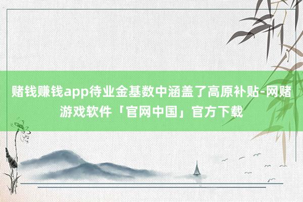 赌钱赚钱app待业金基数中涵盖了高原补贴-网赌游戏软件「官网中国」官方下载