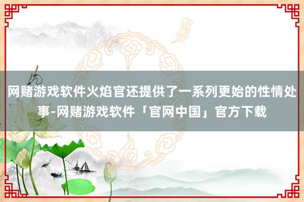 网赌游戏软件火焰官还提供了一系列更始的性情处事-网赌游戏软件「官网中国」官方下载