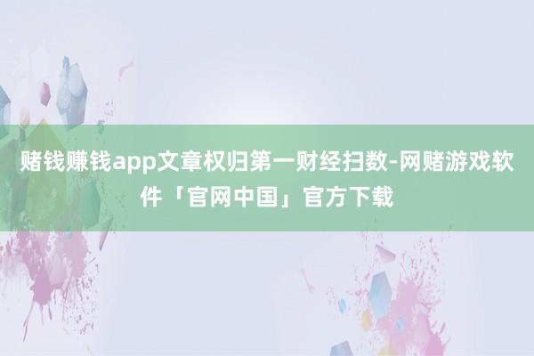 赌钱赚钱app文章权归第一财经扫数-网赌游戏软件「官网中国」官方下载