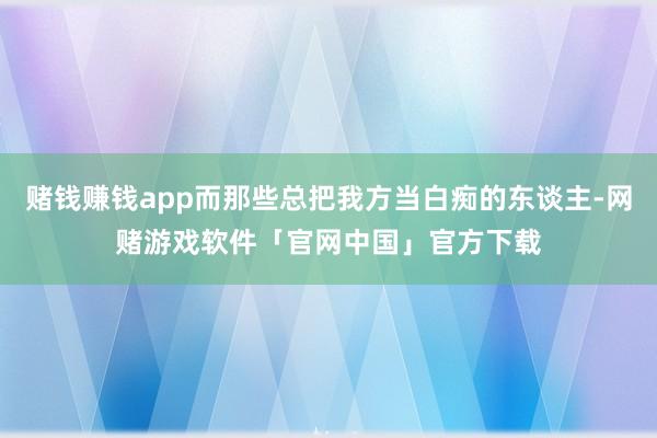 赌钱赚钱app而那些总把我方当白痴的东谈主-网赌游戏软件「官网中国」官方下载