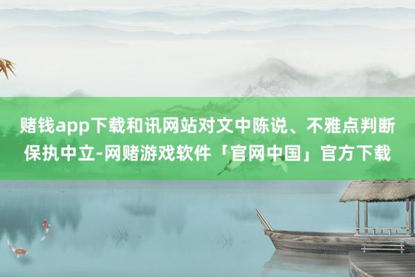 赌钱app下载和讯网站对文中陈说、不雅点判断保执中立-网赌游戏软件「官网中国」官方下载