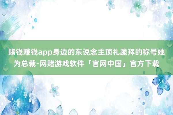 赌钱赚钱app身边的东说念主顶礼跪拜的称号她为总裁-网赌游戏软件「官网中国」官方下载