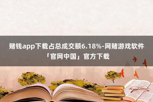 赌钱app下载占总成交额6.18%-网赌游戏软件「官网中国」官方下载