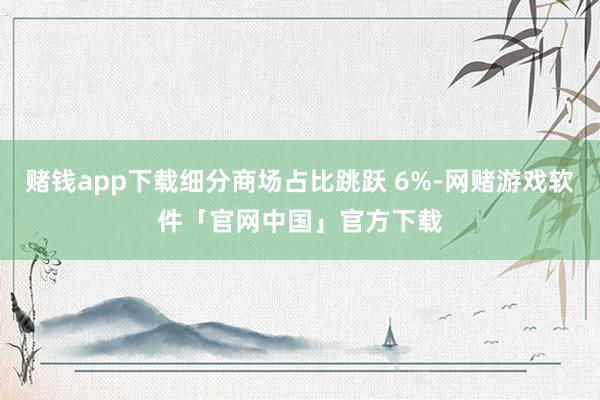 赌钱app下载细分商场占比跳跃 6%-网赌游戏软件「官网中国」官方下载