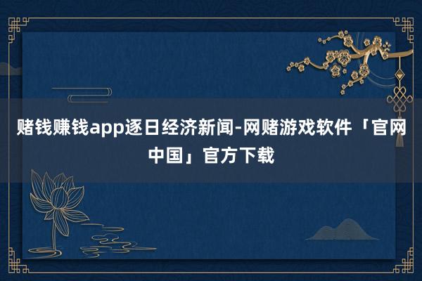 赌钱赚钱app逐日经济新闻-网赌游戏软件「官网中国」官方下载