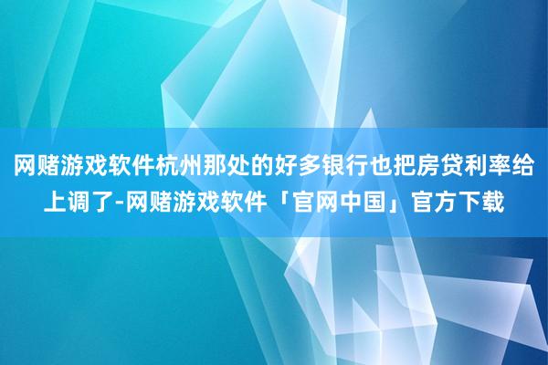 网赌游戏软件杭州那处的好多银行也把房贷利率给上调了-网赌游戏软件「官网中国」官方下载