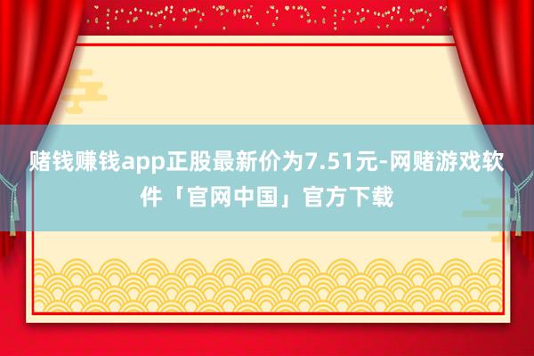 赌钱赚钱app正股最新价为7.51元-网赌游戏软件「官网中国」官方下载