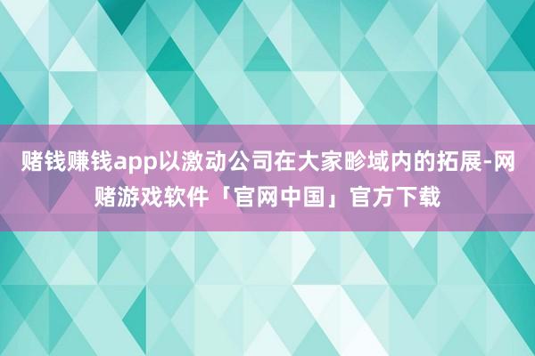 赌钱赚钱app以激动公司在大家畛域内的拓展-网赌游戏软件「官网中国」官方下载