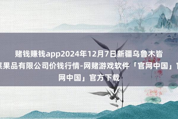 赌钱赚钱app2024年12月7日新疆乌鲁木皆凌庆蔬菜果品有限公司价钱行情-网赌游戏软件「官网中国」官方下载